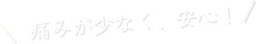 痛みが少なく、安心!